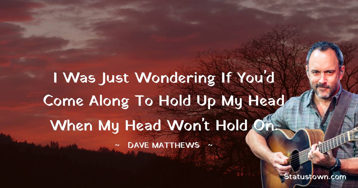 I was just wondering if you'd come along to hold up my head when my head won't hold on. - Dave Matthews quotes