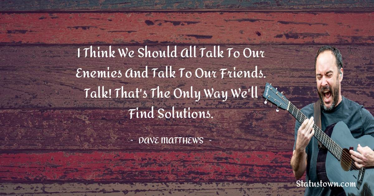 Dave Matthews Quotes - I think we should all talk to our enemies and talk to our friends. Talk! That's the only way we'll find solutions.