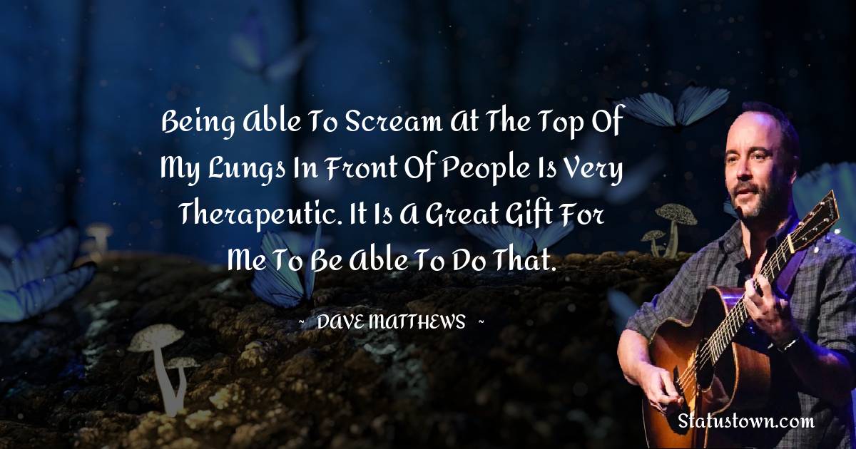Dave Matthews Quotes - Being able to scream at the top of my lungs in front of people is very therapeutic. It is a great gift for me to be able to do that.