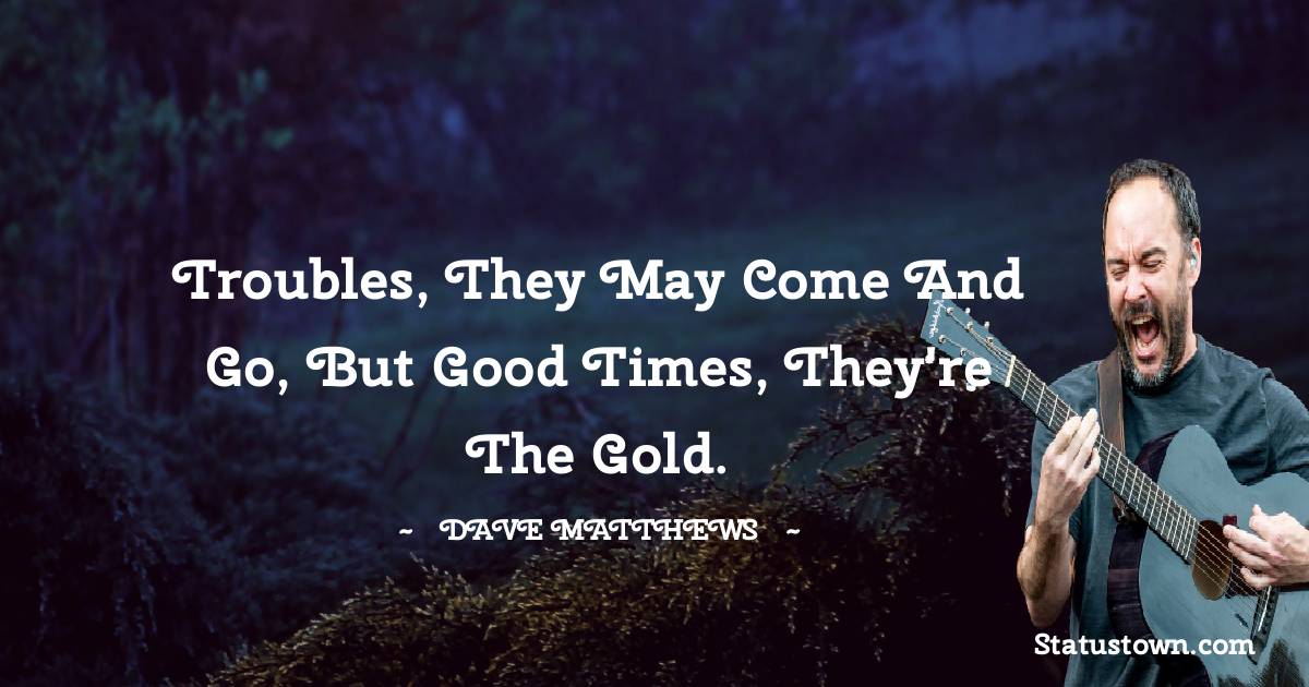 Dave Matthews Quotes - Troubles, they may come and go, but good times, they're the gold.