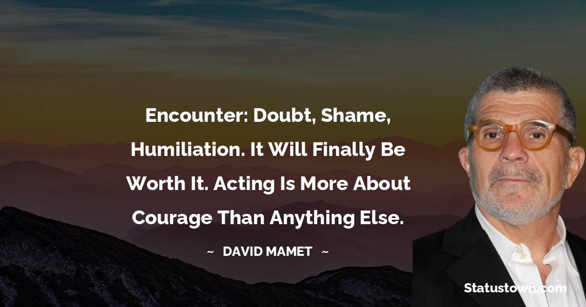 David Mamet Quotes - Encounter: Doubt, Shame, Humiliation. It will finally be worth it. Acting is more about courage than anything else.
