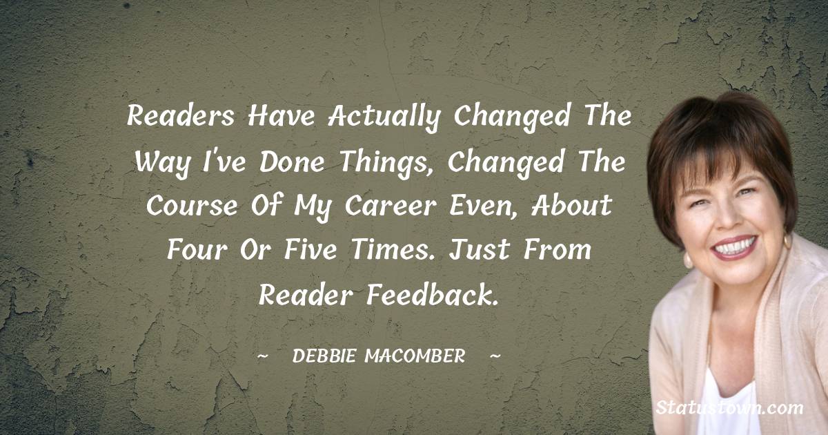 Readers have actually changed the way I've done things, changed the course of my career even, about four or five times. Just from reader feedback. - Debbie Macomber quotes