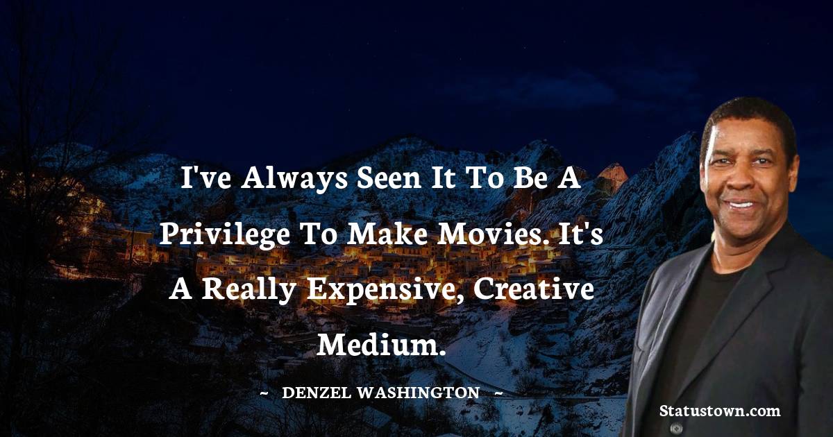 I've always seen it to be a privilege to make movies. It's a really expensive, creative medium.