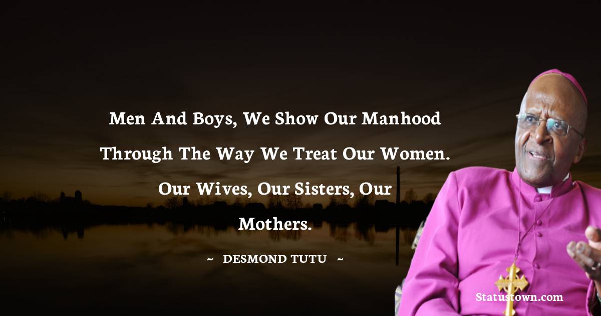 Men and boys, we show our manhood through the way we treat our women. Our wives, our sisters, our mothers. - Desmond Tutu quotes