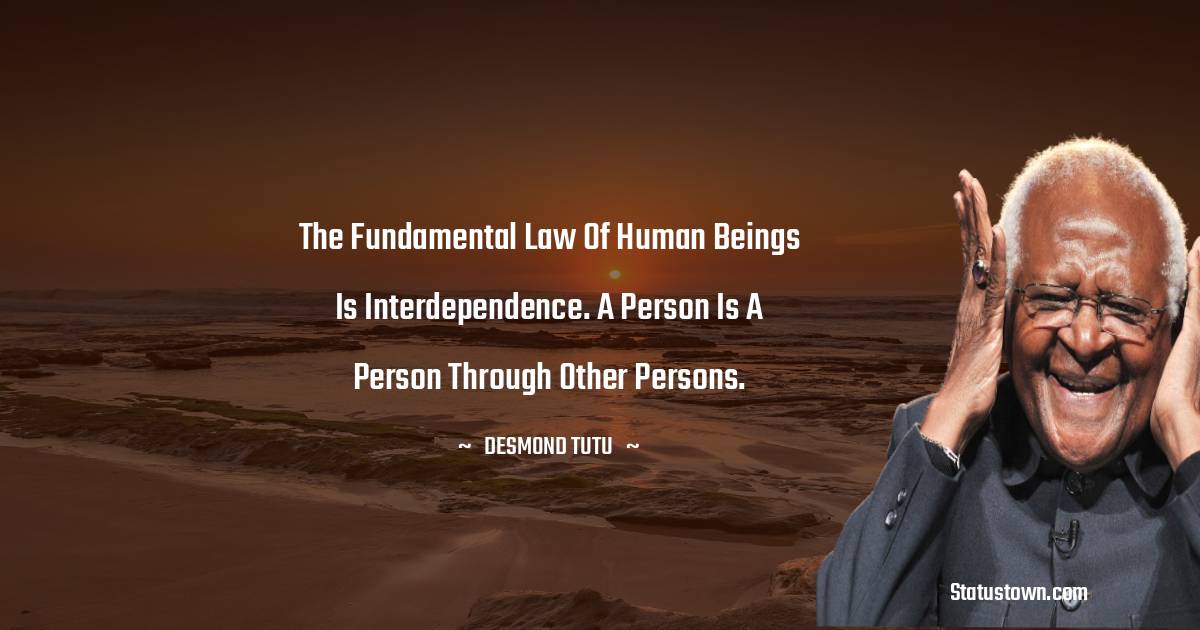 The fundamental law of human beings is interdependence. A person is a person through other persons. - Desmond Tutu quotes