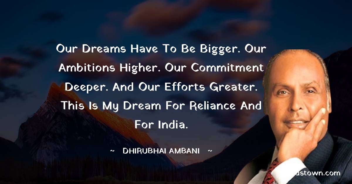 Our dreams have to be bigger. Our ambitions higher. Our commitment deeper. And our efforts greater. This is my dream for Reliance and for India.