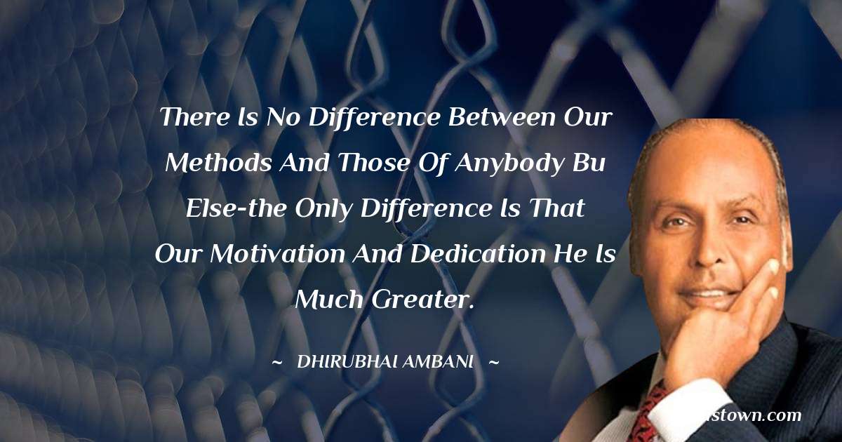 There is no difference between our methods and those of anybody bu else-the only difference is that our motivation and dedication he is much greater.