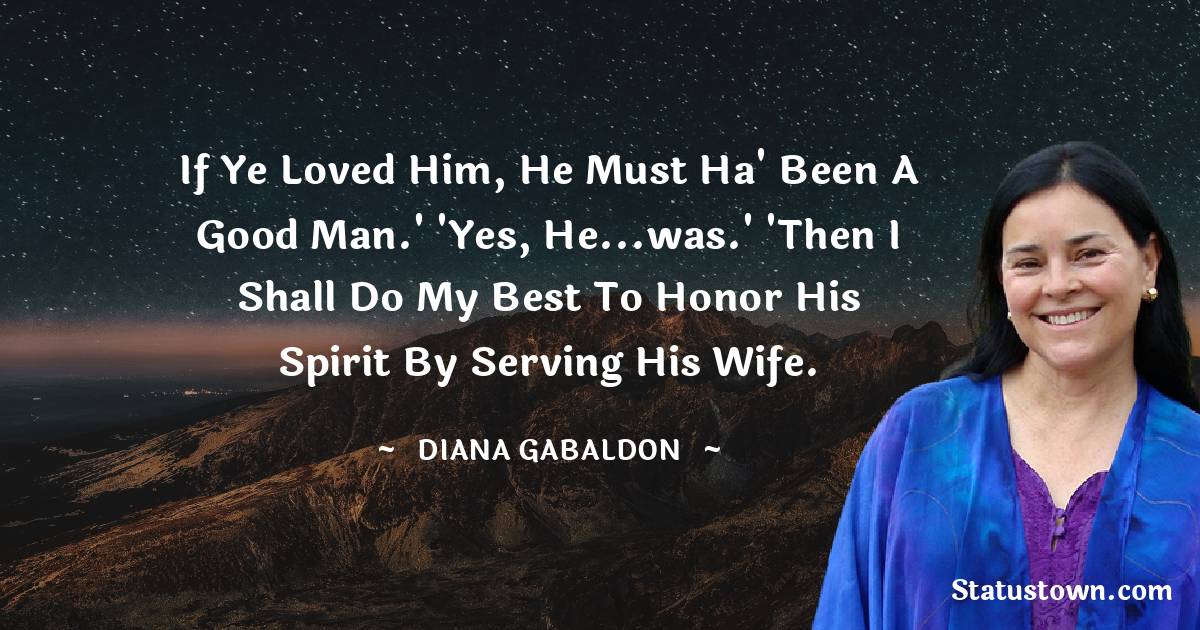 Diana Gabaldon Quotes - If ye loved him, he must ha' been a good man.' 'Yes, he...was.' 'Then I shall do my best to honor his spirit by serving his wife.