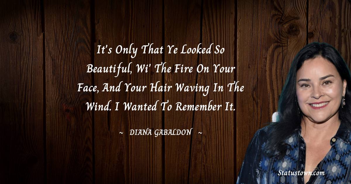 Diana Gabaldon Quotes - It's only that ye looked so beautiful, wi' the fire on your face, and your hair waving in the wind. I wanted to remember it.