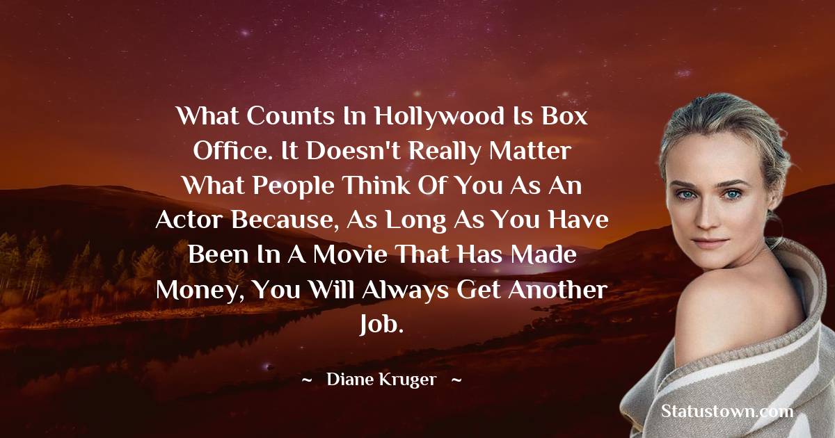 What counts in Hollywood is box office. It doesn't really matter what people think of you as an actor because, as long as you have been in a movie that has made money, you will always get another job. - Diane Kruger quotes