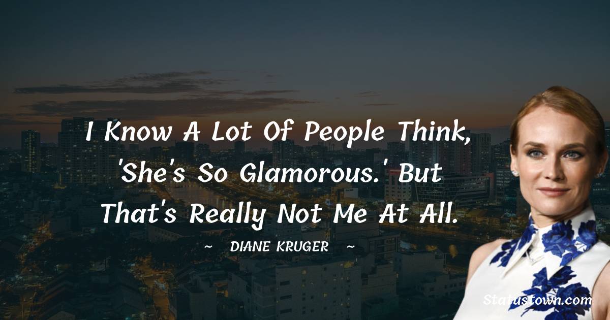 I know a lot of people think, 'She's so glamorous.' But that's really not me at all. - Diane Kruger quotes