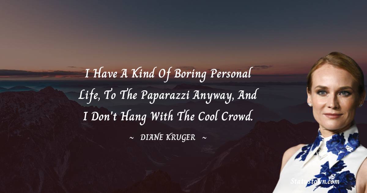 I have a kind of boring personal life, to the paparazzi anyway, and I don't hang with the cool crowd. - Diane Kruger quotes