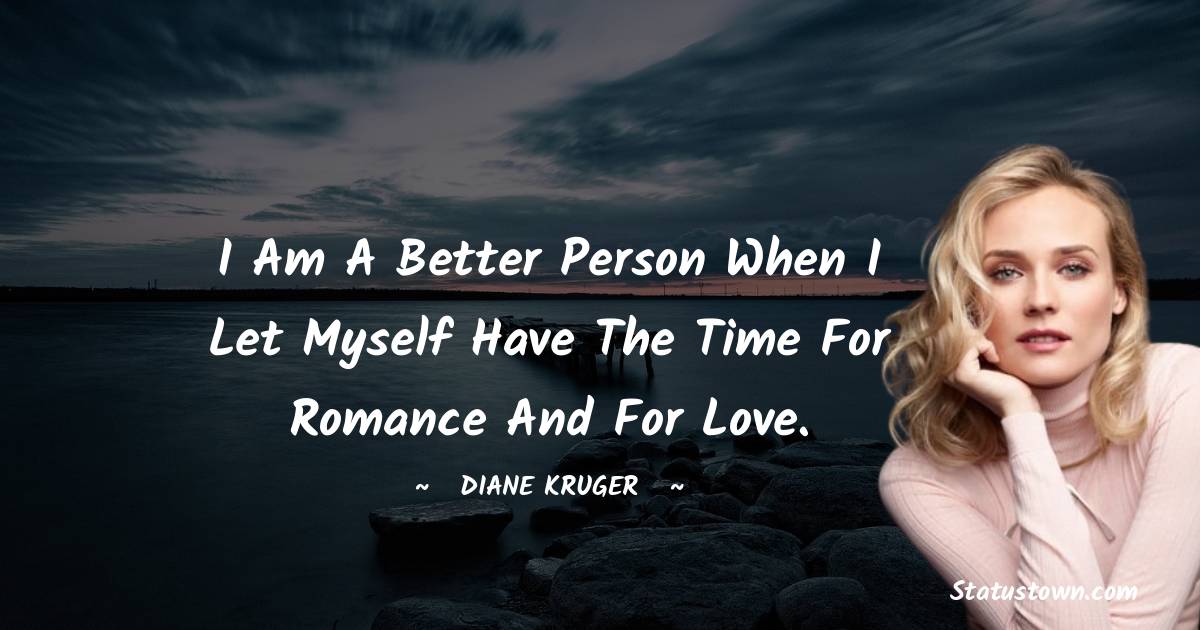 I am a better person when I let myself have the time for romance and for love.