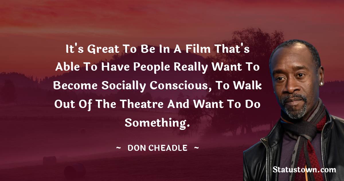 Don Cheadle Quotes - It's great to be in a film that's able to have people really want to become socially conscious, to walk out of the theatre and want to do something.