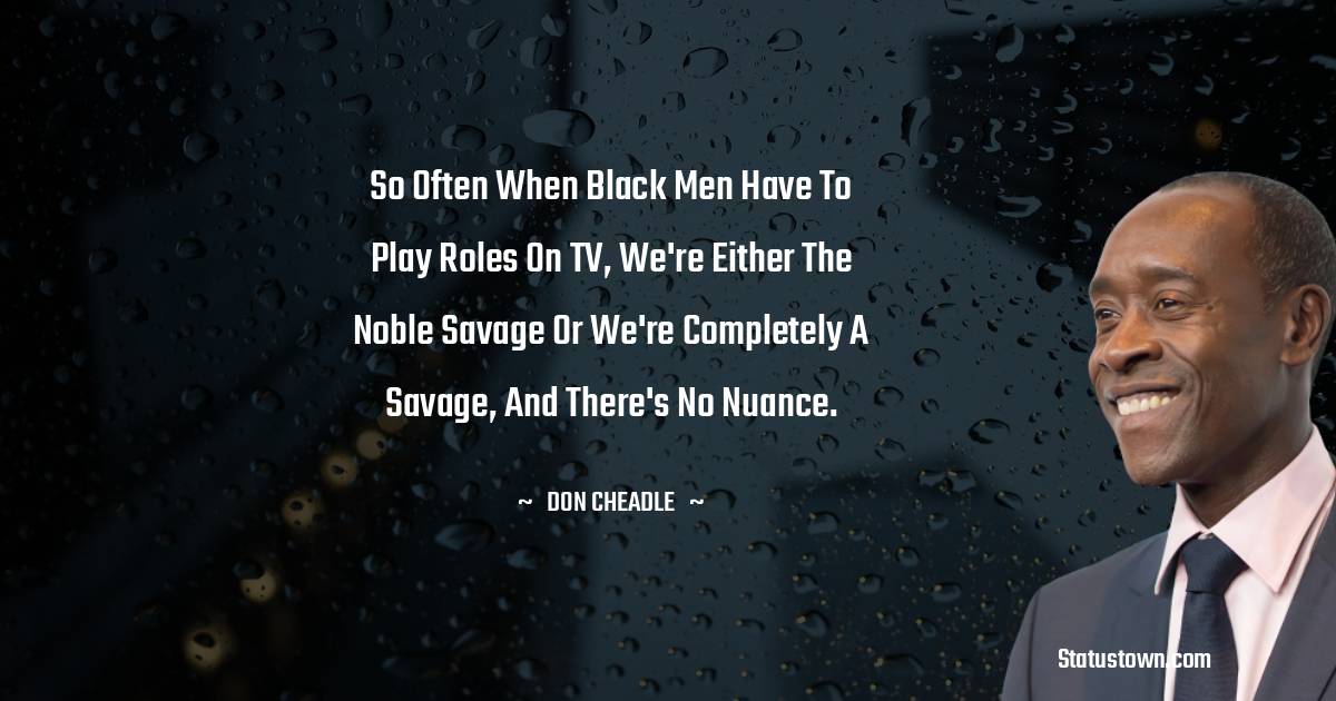 So often when Black men have to play roles on TV, we're either the noble savage or we're completely a savage, and there's no nuance. - Don Cheadle quotes