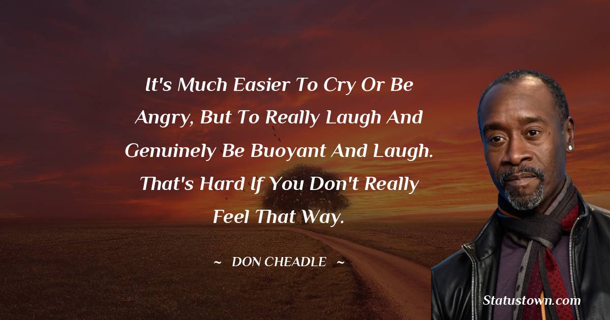 It's much easier to cry or be angry, but to really laugh and genuinely be buoyant and laugh. That's hard if you don't really feel that way. - Don Cheadle quotes