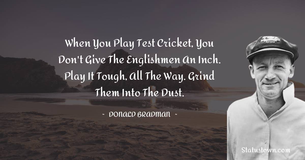 Donald Bradman Quotes - When you play test cricket, you don't give the Englishmen an inch. Play it tough, all the way. Grind them into the dust.