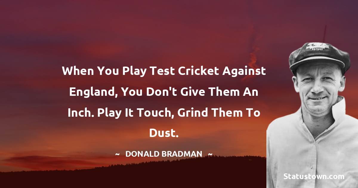 When you play Test Cricket against England, you don't give them an inch. Play it touch, grind them to dust. - Donald Bradman quotes
