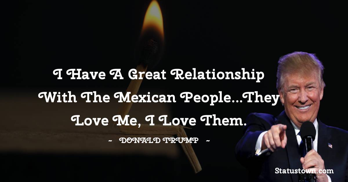 Donald Trump Quotes - I have a great relationship with the Mexican people...They love me, I love them.