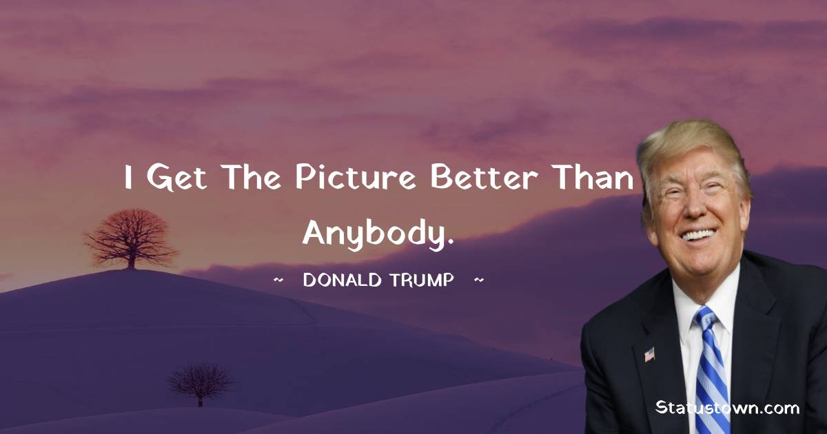 Donald Trump Quotes - I get the picture better than anybody.