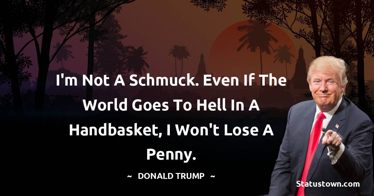 Donald Trump Quotes - I'm not a schmuck. Even if the world goes to hell in a handbasket, I won't lose a penny.