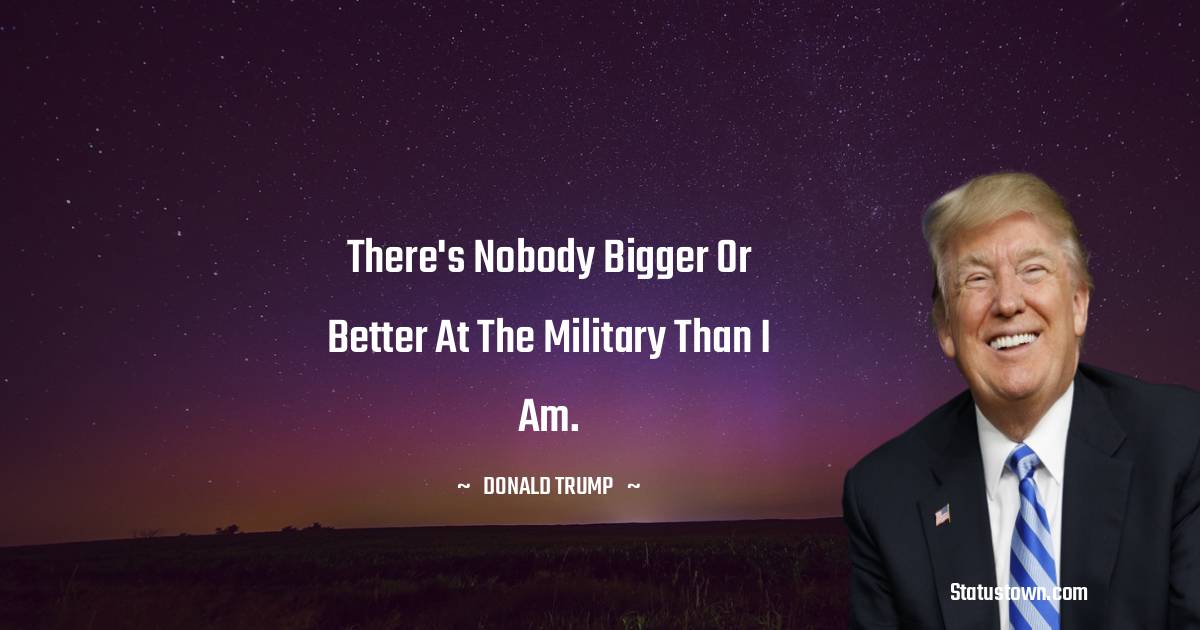 There's nobody bigger or better at the military than I am. - Donald Trump quotes