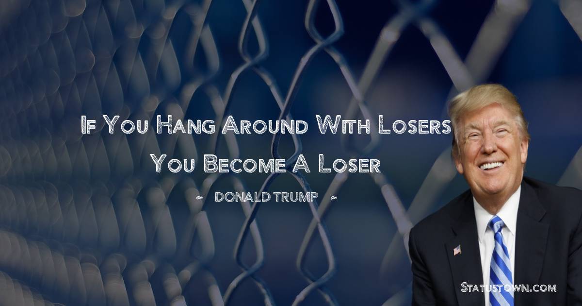 If you hang around with losers you become a loser - Donald Trump quotes