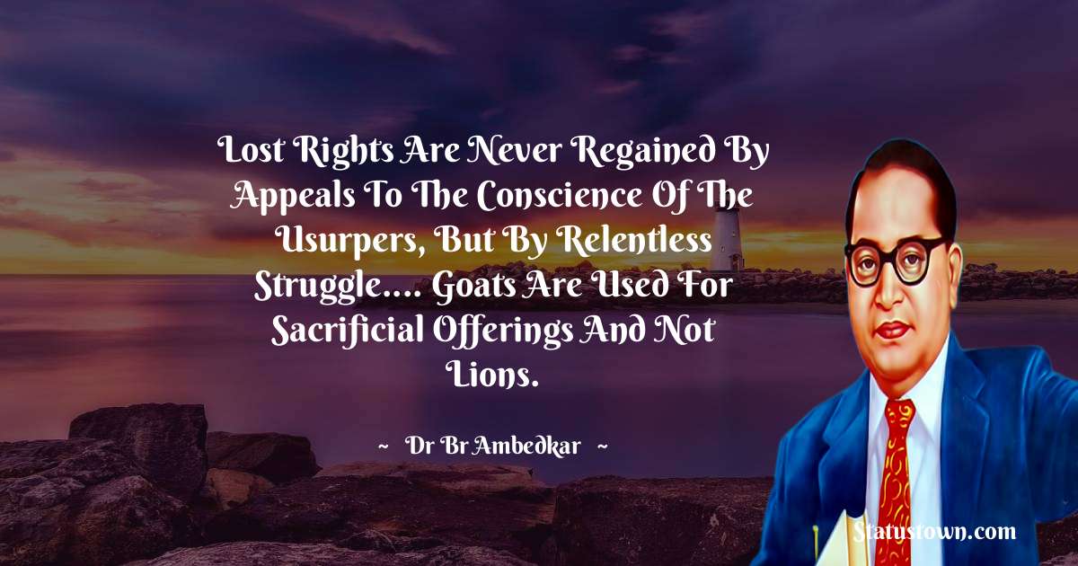 Dr Bhimrao Ramji Ambedkar  Quotes - Lost rights are never regained by appeals to the conscience of the usurpers, but by relentless struggle.... Goats are used for sacrificial offerings and not lions.