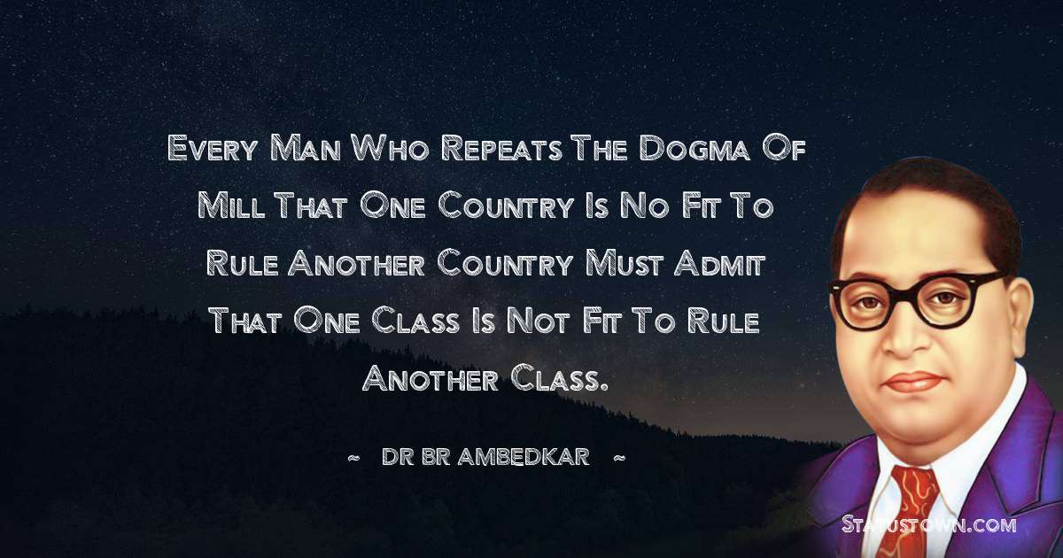 Dr Bhimrao Ramji Ambedkar  Quotes - Every man who repeats the dogma of Mill that one country is no fit to rule another country must admit that one class is not fit to rule another class.