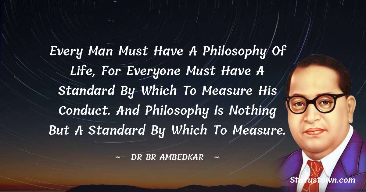 Every man must have a philosophy of life, for everyone must have a standard by which to measure his conduct. And philosophy is nothing but a standard by which to measure. - Dr Bhimrao Ramji Ambedkar  quotes