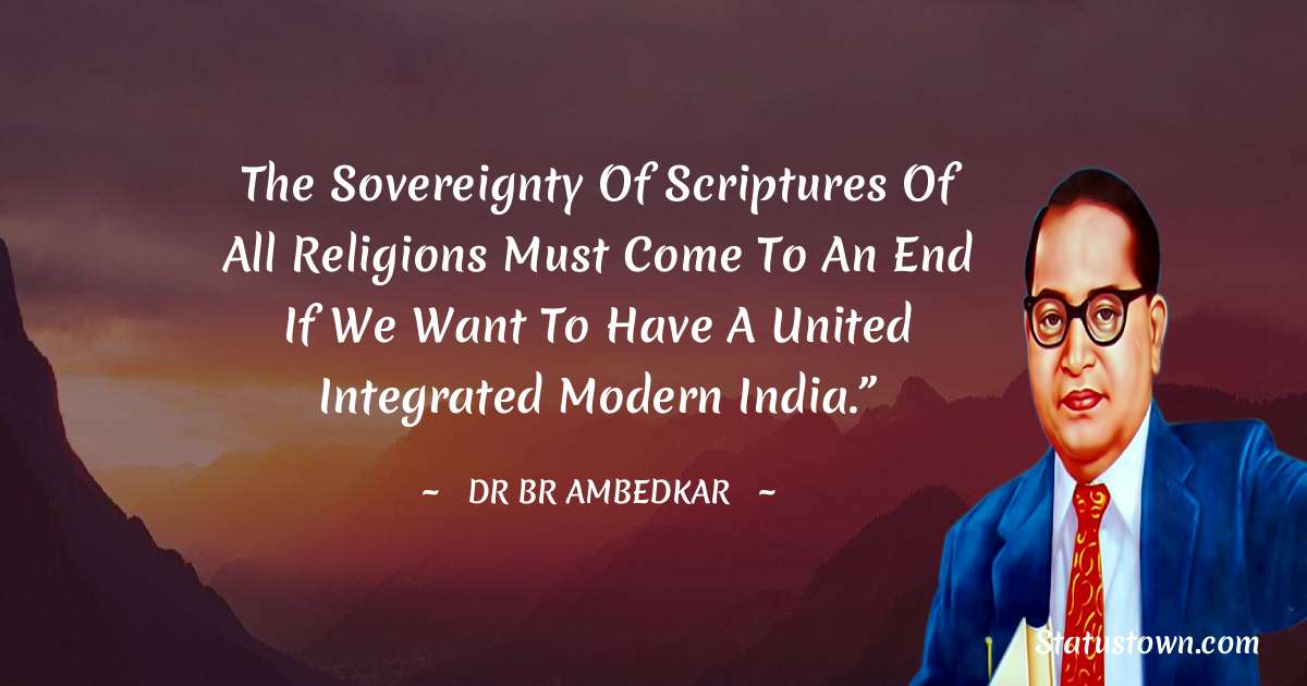 Dr Bhimrao Ramji Ambedkar  Quotes - The sovereignty of scriptures of all religions must come to an end if we want to have a united integrated modern India.”