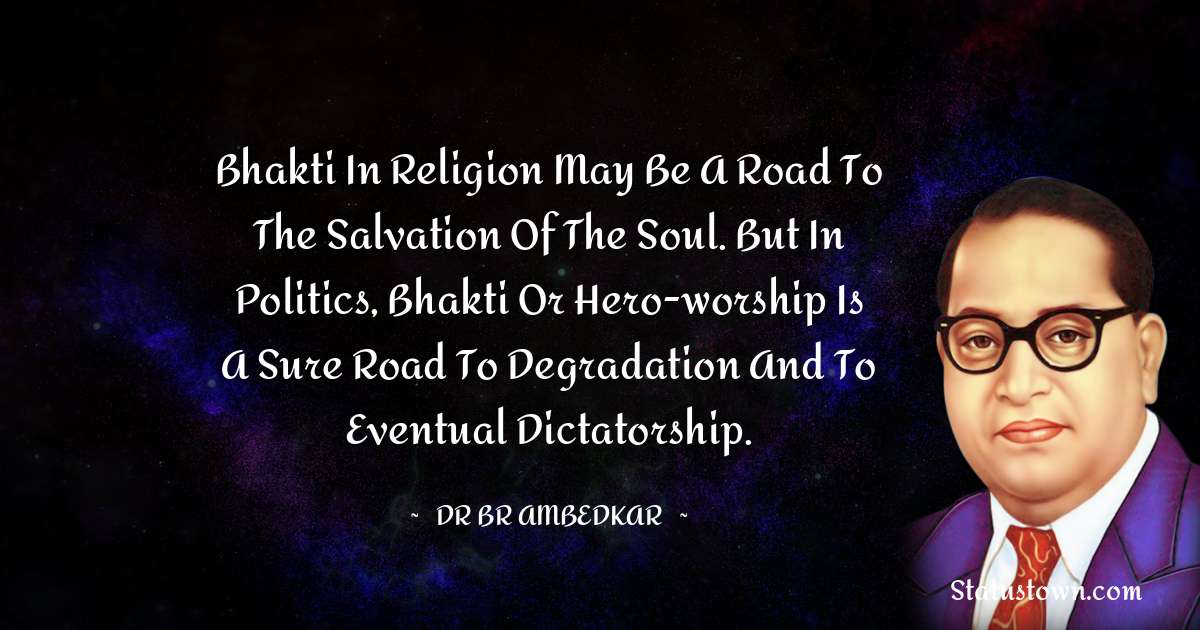 Dr Bhimrao Ramji Ambedkar  Quotes - Bhakti in religion may be a road to the salvation of the soul. But in politics, Bhakti or hero-worship is a sure road to degradation and to eventual dictatorship.