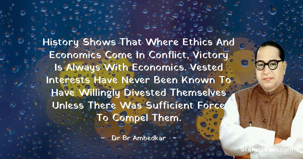 History shows that where ethics and economics come in conflict, victory is always with economics. Vested interests have never been known to have willingly divested themselves unless there was sufficient force to compel them. - Dr Bhimrao Ramji Ambedkar  quotes