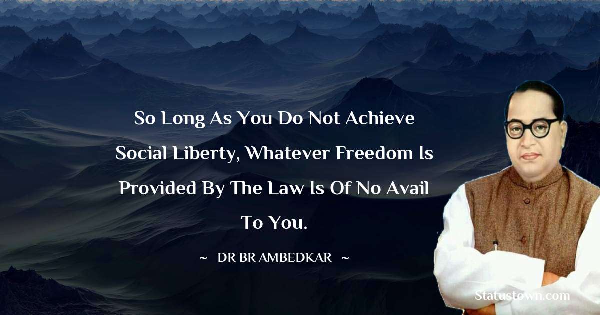 Dr Bhimrao Ramji Ambedkar  Quotes - So long as you do not achieve social liberty, whatever freedom is provided by the law is of no avail to you.