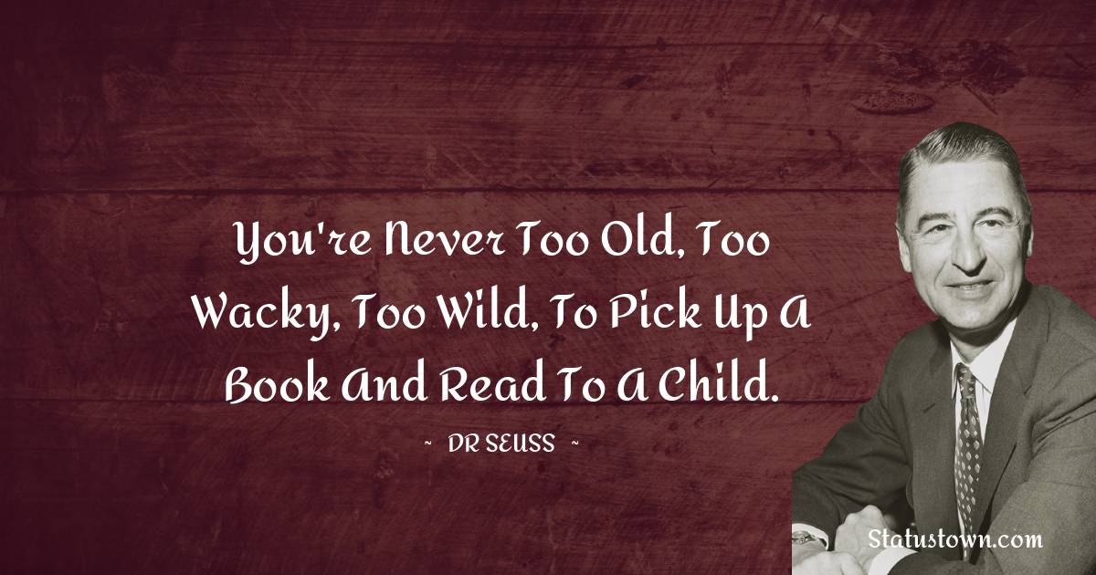 You're never too old, too wacky, too wild, to pick up a book and read to a child. - Dr. Seuss quotes