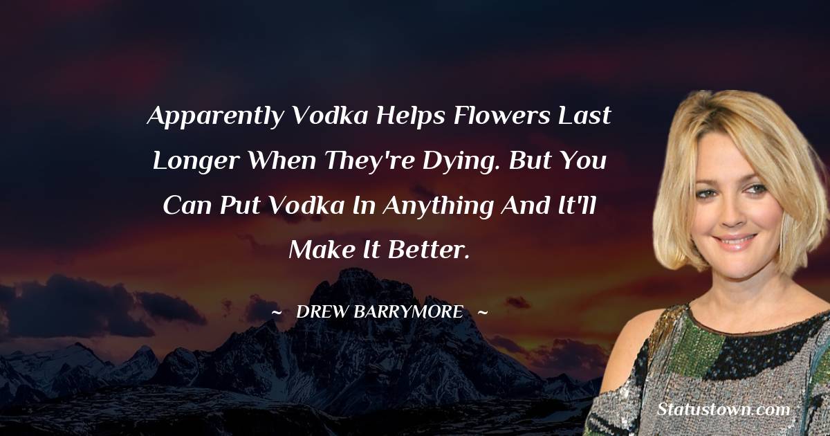 Apparently vodka helps flowers last longer when they're dying. But you can put vodka in anything and it'll make it better.