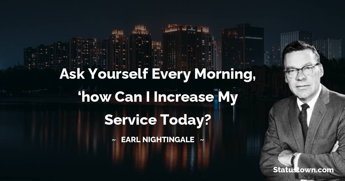 Ask yourself every morning, ‘how can I increase my service today? - Earl Nightingale quotes