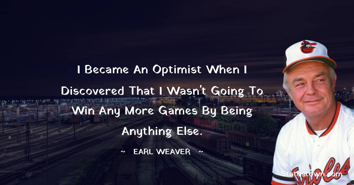 I became an optimist when I discovered that I wasn't going to win any more games by being anything else. - Earl Weaver quotes