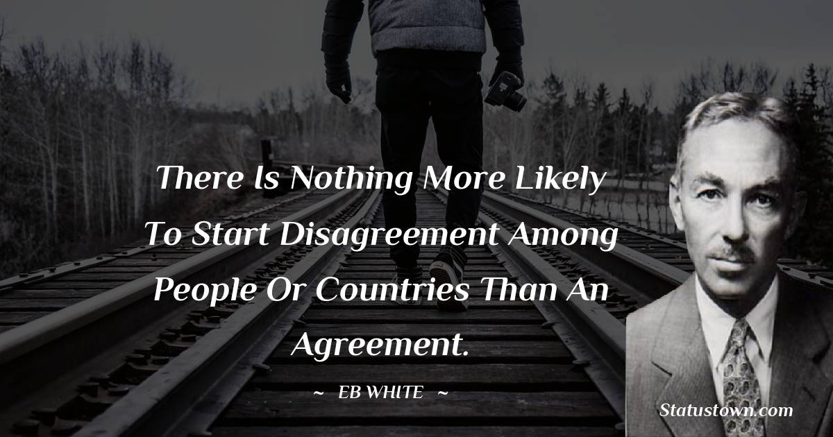 There is nothing more likely to start disagreement among people or countries than an agreement. - E. B. White quotes