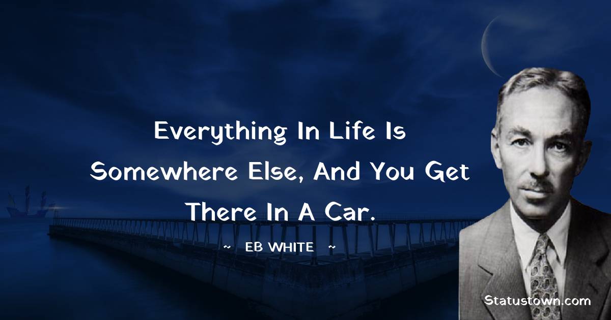 E. B. White Quotes - Everything in life is somewhere else, and you get there in a car.