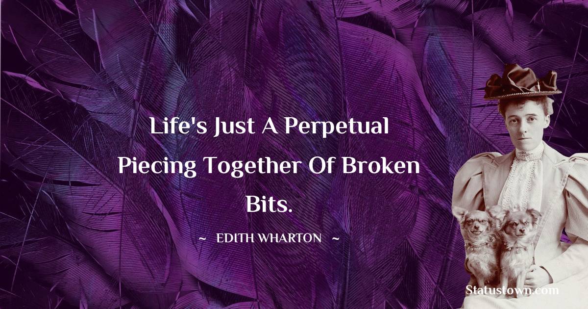 Life's just a perpetual piecing together of broken bits.