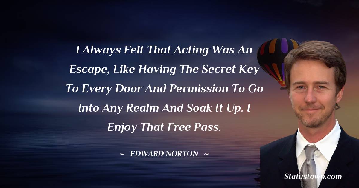 Edward Norton Quotes - I always felt that acting was an escape, like having the secret key to every door and permission to go into any realm and soak it up. I enjoy that free pass.