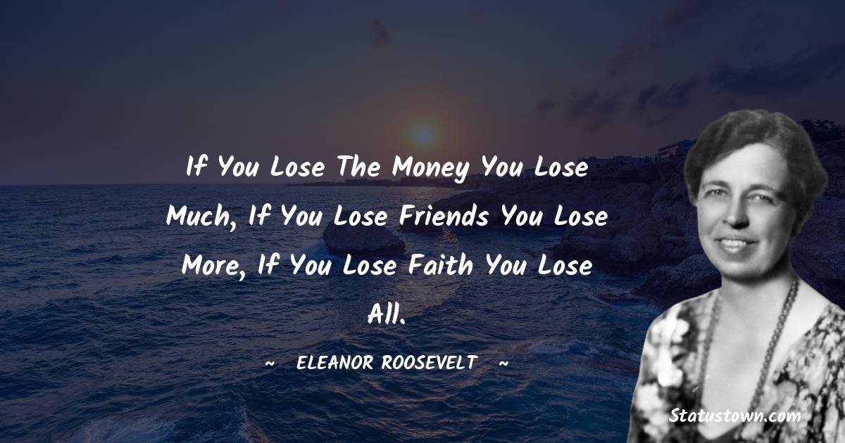 If you lose the money you lose much, If you lose friends you lose more, If you lose faith you lose all. - Eleanor Roosevelt quotes
