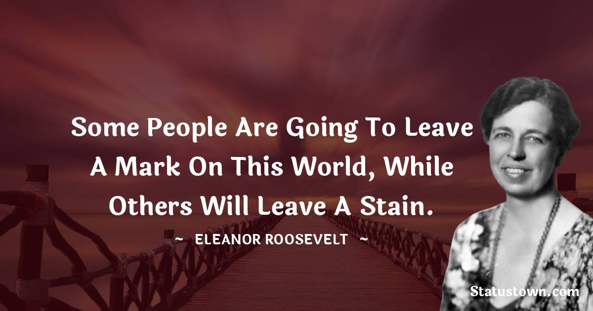 Eleanor Roosevelt Quotes - Some people are going to leave a mark on this world, while others will leave a stain.