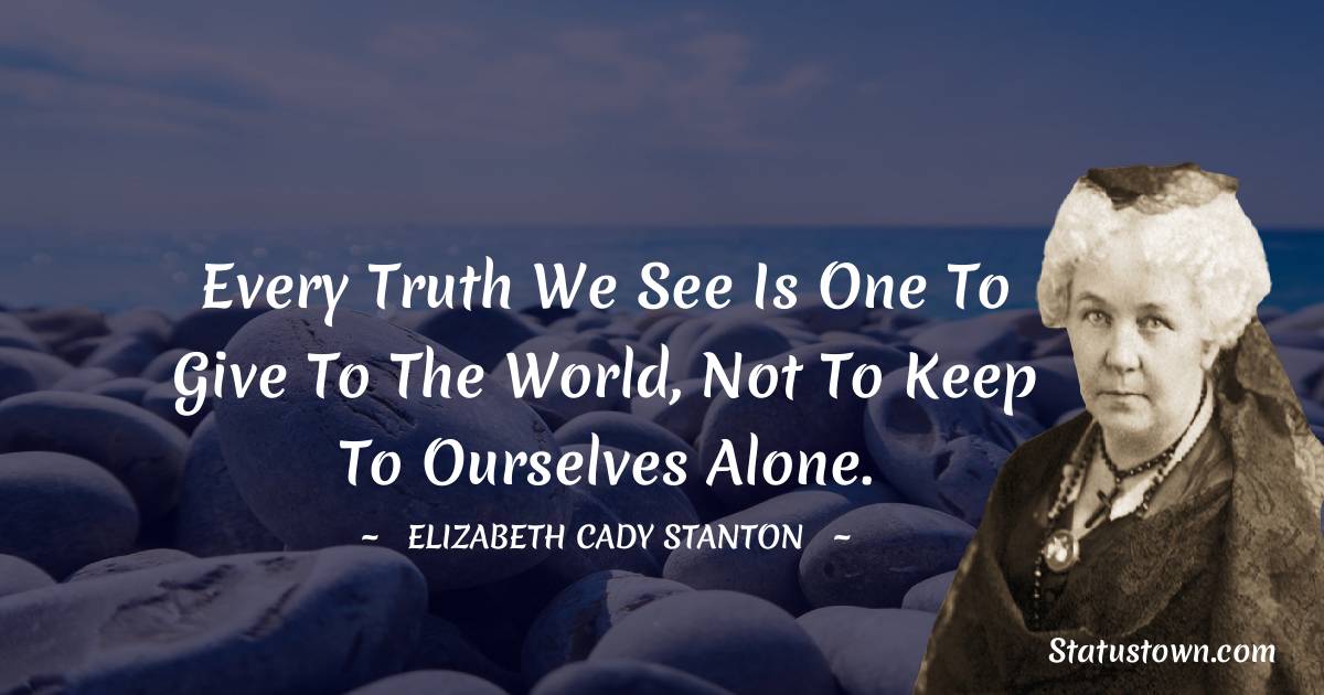 Elizabeth Cady Stanton Quotes - Every truth we see is one to give to the world, not to keep to ourselves alone.