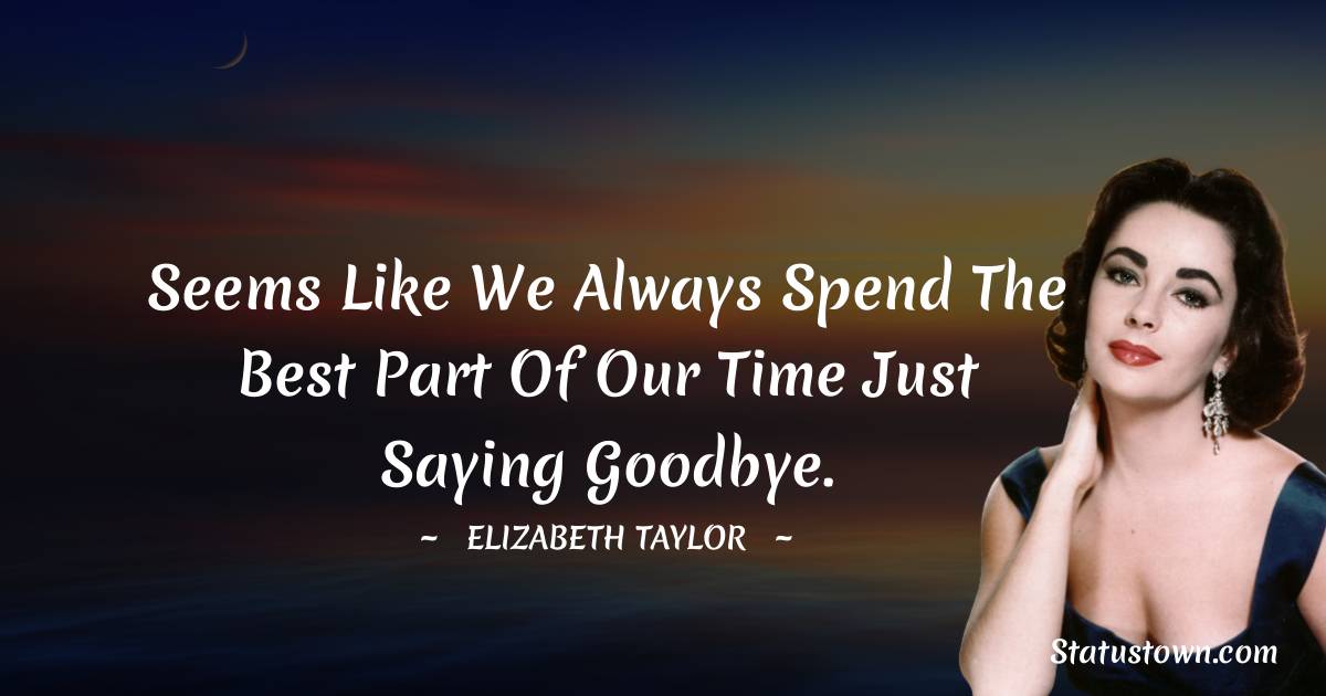 Seems like we always spend the best part of our time just saying goodbye. - Elizabeth Taylor quotes