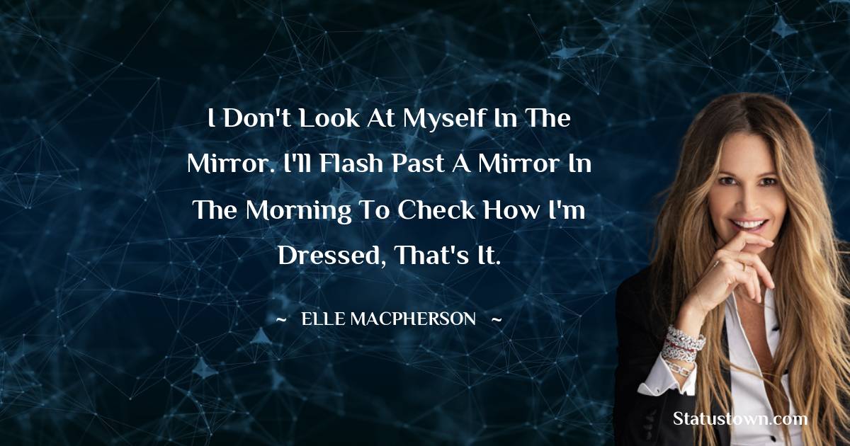 I don't look at myself in the mirror. I'll flash past a mirror in the morning to check how I'm dressed, that's it.