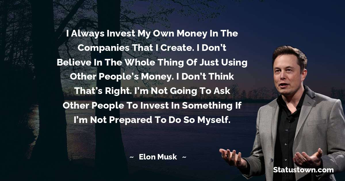 I always invest my own money in the companies that I create. I don’t believe in the whole thing of just using other people’s money. I don’t think that’s right. I’m not going to ask other people to invest in something if I’m not prepared to do so myself. - Elon Musk quotes