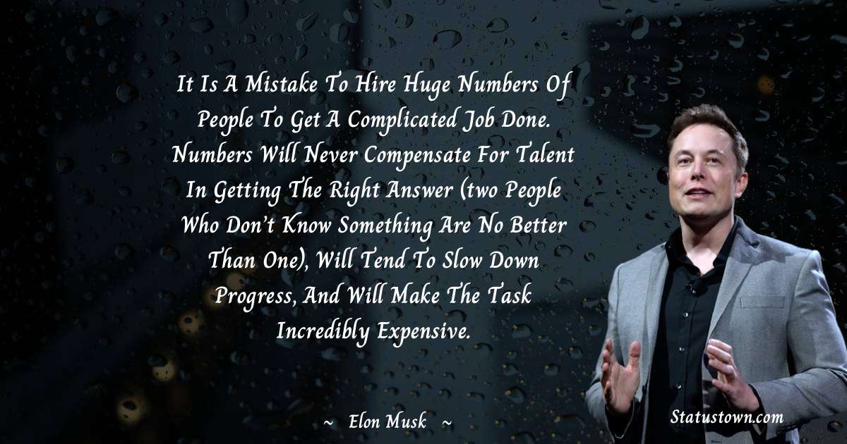 It is a mistake to hire huge numbers of people to get a complicated job done. Numbers will never compensate for talent in getting the right answer (two people who don’t know something are no better than one), will tend to slow down progress, and will make the task incredibly expensive. - Elon Musk quotes