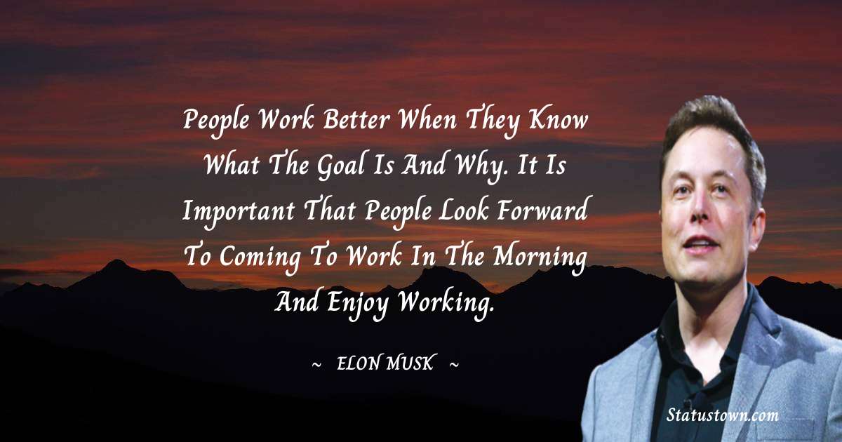 People work better when they know what the goal is and why. It is important that people look forward to coming to work in the morning and enjoy working. - Elon Musk quotes